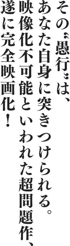 その“愚行”は、あなた自身に突きつけられる。映像化不可能といわれた超問題作、遂に完全映画化!