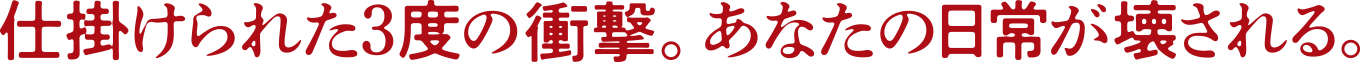 仕掛けられた3度の衝撃。あなたの日常が壊される。