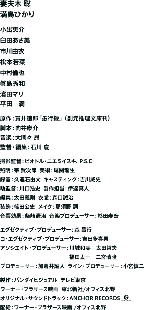 妻夫木 聡 満島ひかり 小出恵介 臼田あさ美 市川由衣 松本若菜 中村倫也 眞島秀和 濱田マリ 平田 満 原作：貫井徳郎『愚行録』（創元推理文庫）脚本：向井康介 音楽：大間々 昂 監督：石川 慶 企画・制作：オフィス北野 配給：ワーナー・ブラザース映画／オフィス北野
