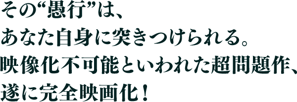 その“愚行”は、あなた自身に突きつけられる。映像化不可能といわれた超問題作、遂に完全映画化！