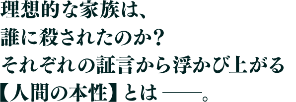 理想的な家族は、誰に殺されたのか?それぞれの証言から浮かび上がる【人間の本性】とは――。